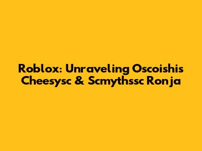 Roblox: Unraveling Oscoishi's Cheesysc & Scmythssc Ronja