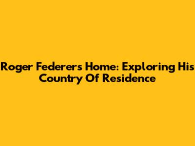 Roger Federer's Home: Exploring His Country Of Residence