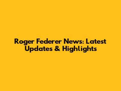 Roger Federer News: Latest Updates & Highlights