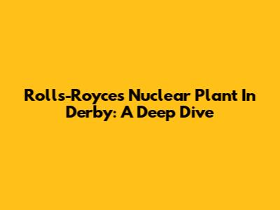 Rolls-Royce's Nuclear Plant In Derby: A Deep Dive