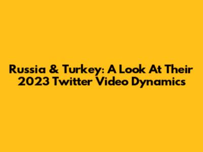 Russia & Turkey: A Look At Their 2023 Twitter Video Dynamics
