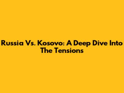 Russia Vs. Kosovo: A Deep Dive Into The Tensions