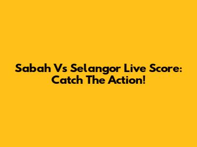 Sabah Vs Selangor Live Score: Catch The Action!