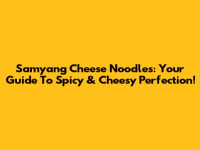Samyang Cheese Noodles: Your Guide To Spicy & Cheesy Perfection!