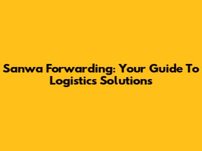 Sanwa Forwarding: Your Guide To Logistics Solutions