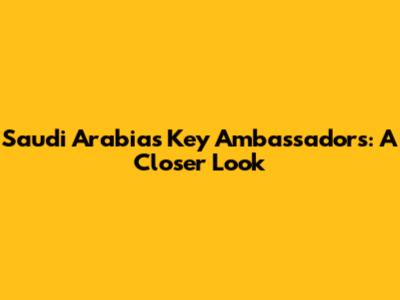 Saudi Arabia's Key Ambassadors: A Closer Look