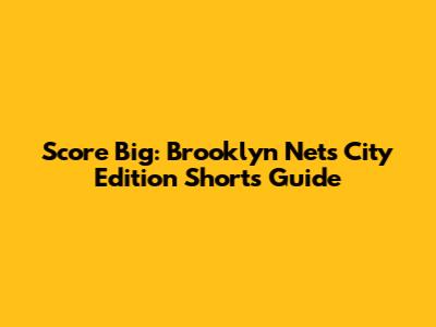 Score Big: Brooklyn Nets City Edition Shorts Guide