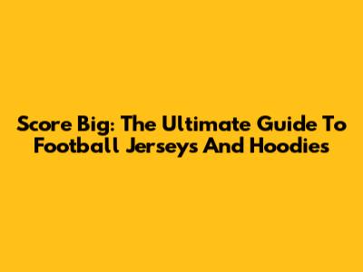 Score Big: The Ultimate Guide To Football Jerseys And Hoodies