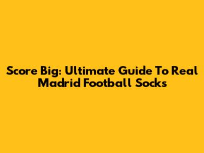Score Big: Ultimate Guide To Real Madrid Football Socks