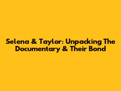 Selena & Taylor: Unpacking The Documentary & Their Bond