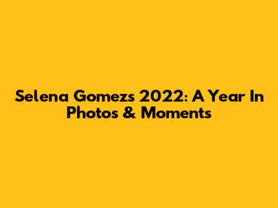 Selena Gomez's 2022: A Year In Photos & Moments