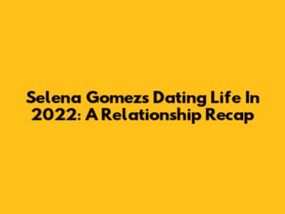 Selena Gomez's Dating Life In 2022: A Relationship Recap