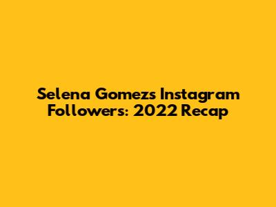 Selena Gomez's Instagram Followers: 2022 Recap