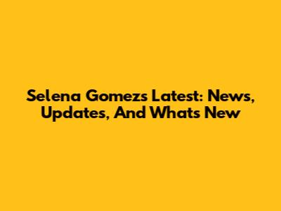 Selena Gomez's Latest: News, Updates, And What's New
