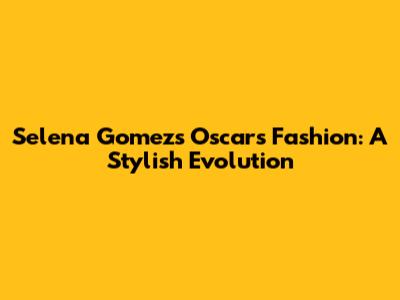 Selena Gomez's Oscars Fashion: A Stylish Evolution