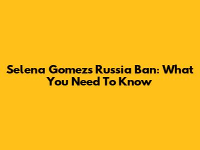 Selena Gomez's Russia Ban: What You Need To Know