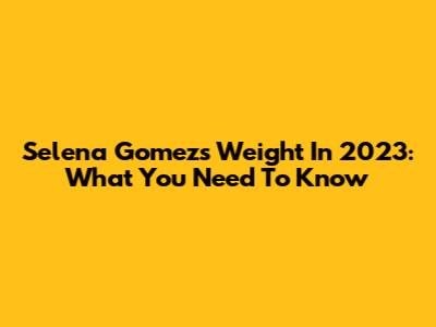 Selena Gomez's Weight In 2023: What You Need To Know