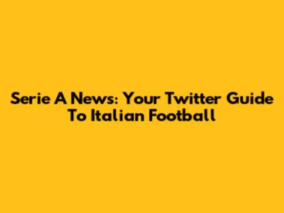 Serie A News: Your Twitter Guide To Italian Football