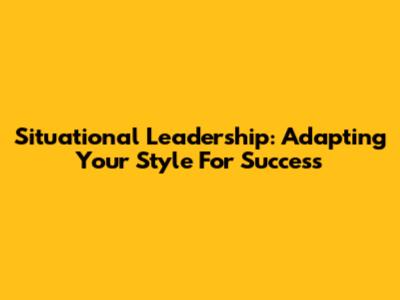 Situational Leadership: Adapting Your Style For Success