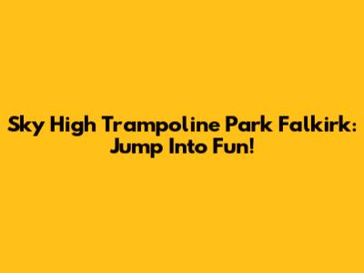Sky High Trampoline Park Falkirk: Jump Into Fun!