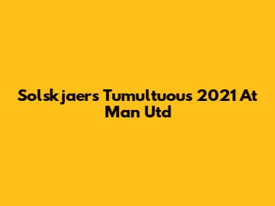 Solskjaer's Tumultuous 2021 At Man Utd