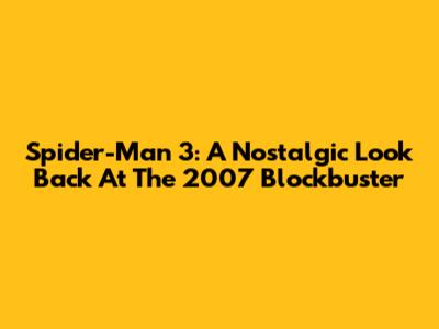 Spider-Man 3: A Nostalgic Look Back At The 2007 Blockbuster