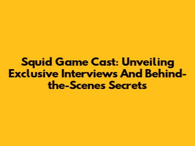 Squid Game Cast: Unveiling Exclusive Interviews And Behind-the-Scenes Secrets