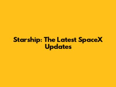 Starship: The Latest SpaceX Updates