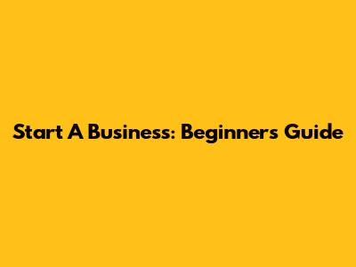 Start A Business: Beginner's Guide