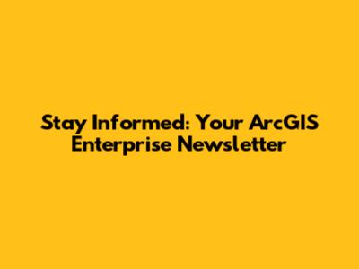 Stay Informed: Your ArcGIS Enterprise Newsletter