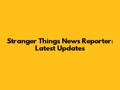 Stranger Things News Reporter: Latest Updates