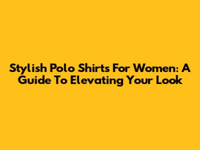 Stylish Polo Shirts For Women: A Guide To Elevating Your Look
