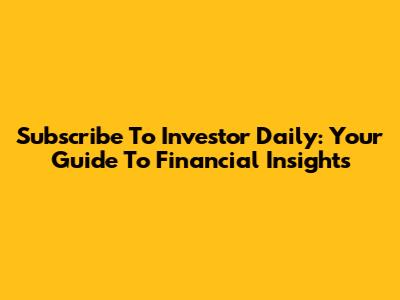 Subscribe To Investor Daily: Your Guide To Financial Insights