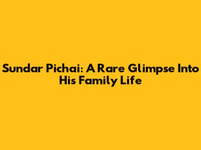 Sundar Pichai: A Rare Glimpse Into His Family Life