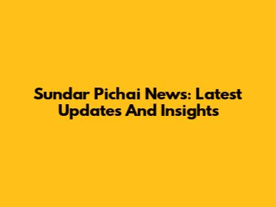Sundar Pichai News: Latest Updates And Insights