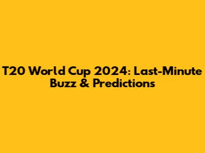T20 World Cup 2024: Last-Minute Buzz & Predictions