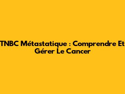 TNBC Métastatique : Comprendre Et Gérer Le Cancer