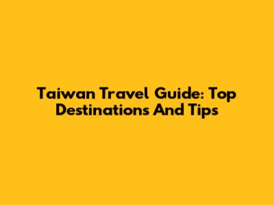 Taiwan Travel Guide: Top Destinations And Tips