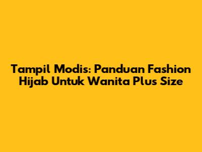 Tampil Modis: Panduan Fashion Hijab Untuk Wanita Plus Size