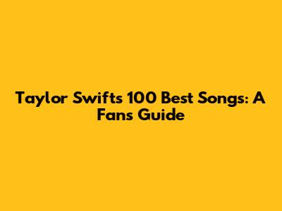 Taylor Swift's 100 Best Songs: A Fan's Guide
