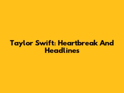 Taylor Swift: Heartbreak And Headlines