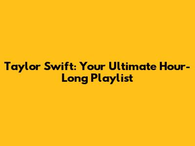 Taylor Swift: Your Ultimate Hour-Long Playlist