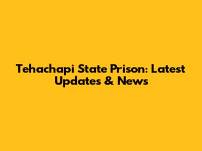 Tehachapi State Prison: Latest Updates & News
