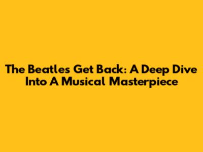 The Beatles' Get Back: A Deep Dive Into A Musical Masterpiece