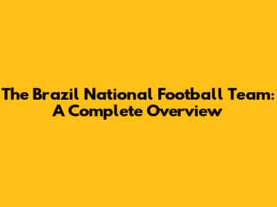 The Brazil National Football Team: A Complete Overview