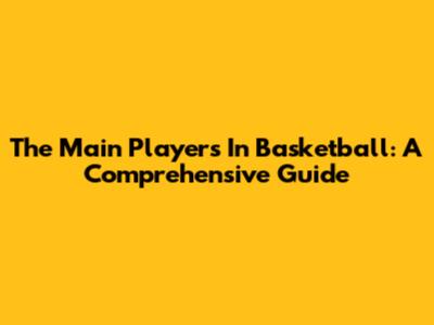The Main Players In Basketball: A Comprehensive Guide