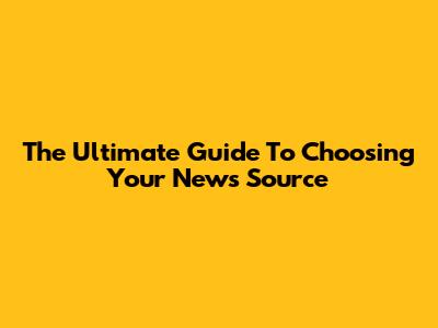 The Ultimate Guide To Choosing Your News Source