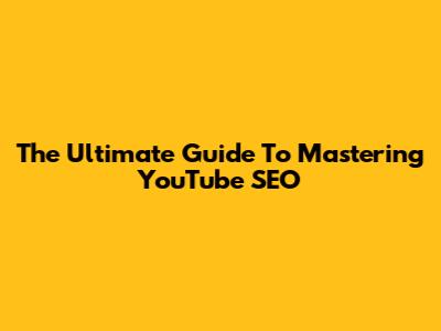 The Ultimate Guide To Mastering YouTube SEO
