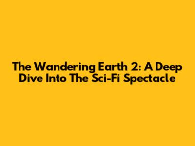 The Wandering Earth 2: A Deep Dive Into The Sci-Fi Spectacle