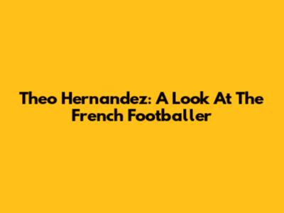 Theo Hernandez: A Look At The French Footballer